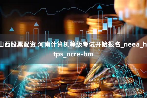 山西股票配资 河南计算机等级考试开始报名_neea_https_ncre-bm