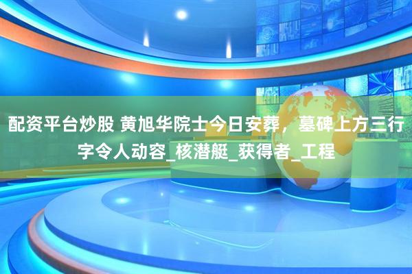 配资平台炒股 黄旭华院士今日安葬，墓碑上方三行字令人动容_核潜艇_获得者_工程