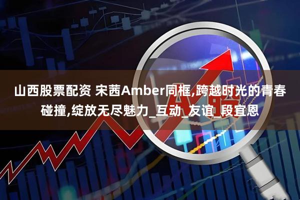 山西股票配资 宋茜Amber同框,跨越时光的青春碰撞,绽放无尽魅力_互动_友谊_段宜恩