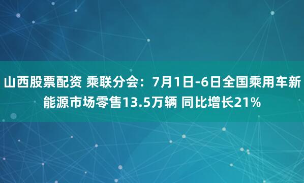 山西股票配资 乘联分会：7月1日-6日全国乘用车新能源市场零售13.5万辆 同比增长21%