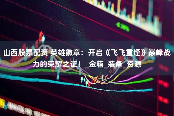 山西股票配资 英雄徽章：开启《飞飞重逢》巅峰战力的荣耀之证！_金箱_装备_资源