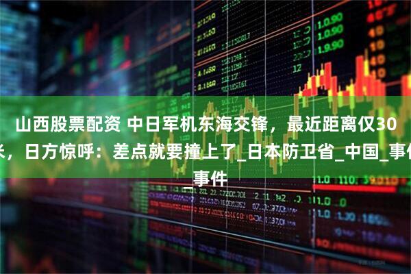山西股票配资 中日军机东海交锋，最近距离仅30米，日方惊呼：差点就要撞上了_日本防卫省_中国_事件