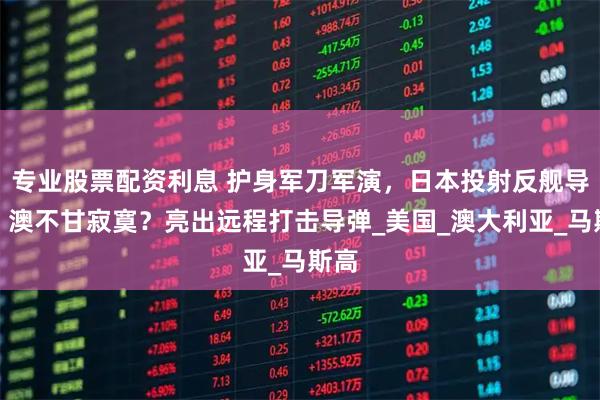 专业股票配资利息 护身军刀军演，日本投射反舰导弹，澳不甘寂寞？亮出远程打击导弹_美国_澳大利亚_马斯高