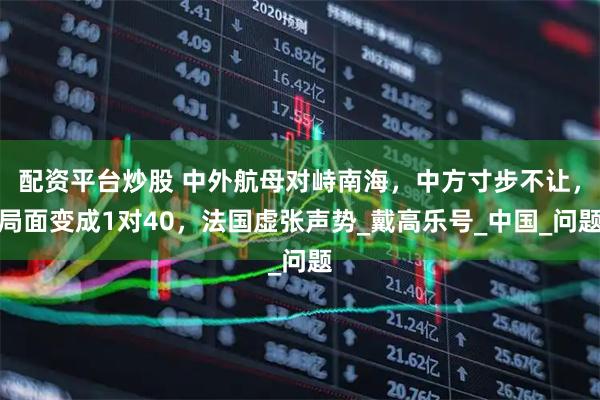 配资平台炒股 中外航母对峙南海，中方寸步不让，局面变成1对40，法国虚张声势_戴高乐号_中国_问题