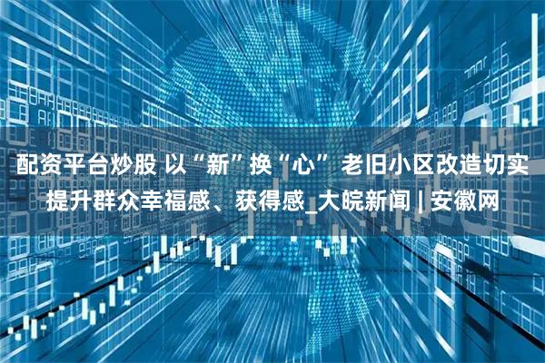 配资平台炒股 以“新”换“心” 老旧小区改造切实提升群众幸福感、获得感_大皖新闻 | 安徽网