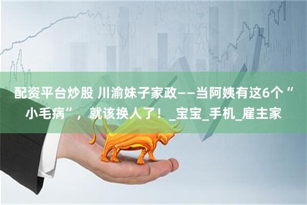 配资平台炒股 川渝妹子家政——当阿姨有这6个“小毛病”，就该换人了！_宝宝_手机_雇主家