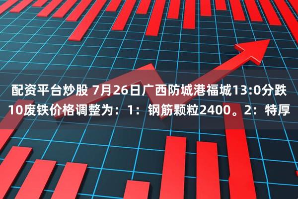 配资平台炒股 7月26日广西防城港福城13:0分跌10废铁价格调整为：1：钢筋颗粒2400。2：特厚