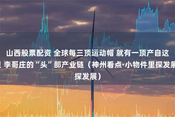 山西股票配资 全球每三顶运动帽 就有一顶产自这里 李哥庄的“头”部产业链（神州看点·小物件里探发展）