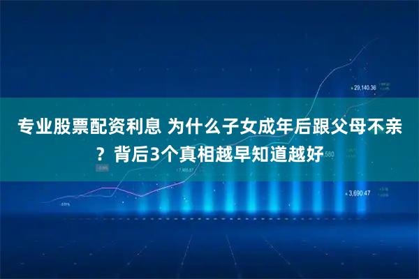 专业股票配资利息 为什么子女成年后跟父母不亲？背后3个真相越早知道越好