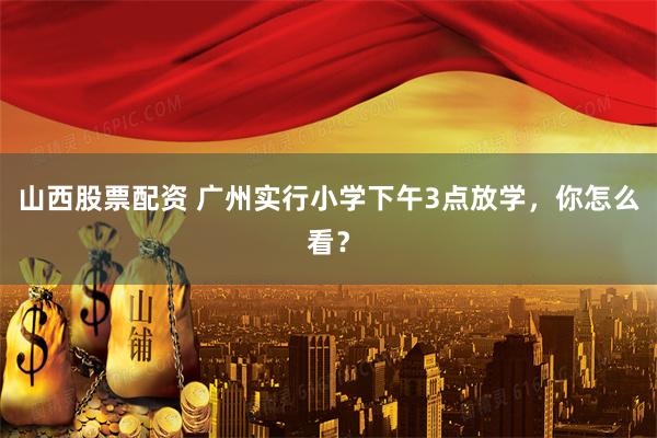 山西股票配资 广州实行小学下午3点放学，你怎么看？