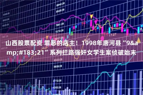 山西股票配资 罪恶的店主！1998年唐河县“9·21”系列拦路强奸女学生案侦破始末