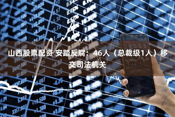 山西股票配资 安踏反腐：46人（总裁级1人）移交司法机关