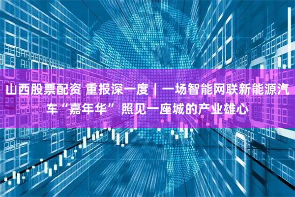 山西股票配资 重报深一度｜一场智能网联新能源汽车“嘉年华” 照见一座城的产业雄心