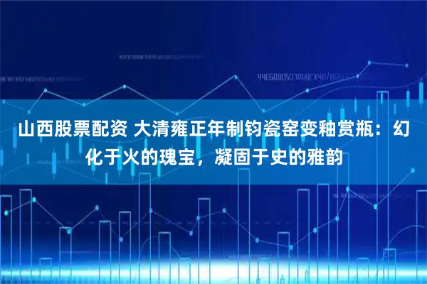 山西股票配资 大清雍正年制钧瓷窑变釉赏瓶：幻化于火的瑰宝，凝固于史的雅韵