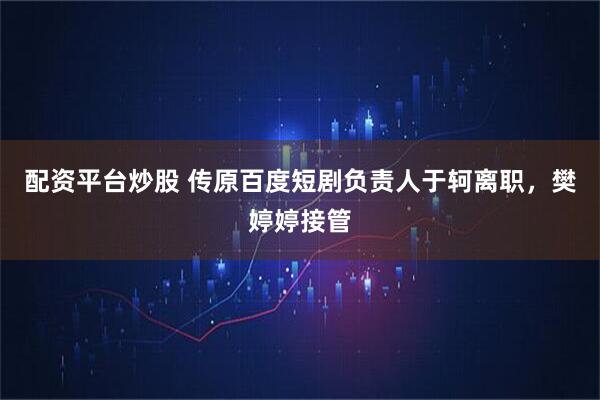 配资平台炒股 传原百度短剧负责人于轲离职，樊婷婷接管