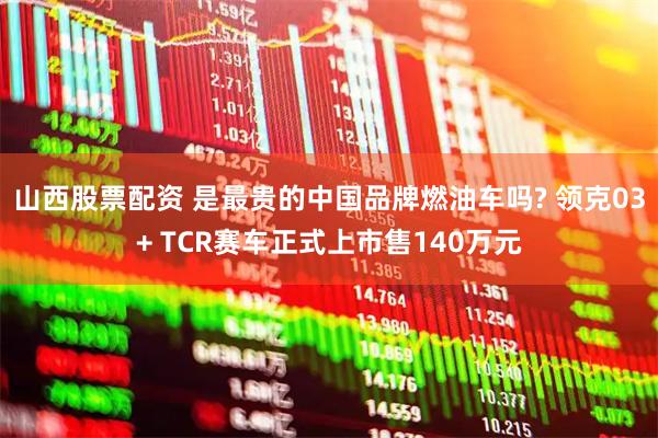 山西股票配资 是最贵的中国品牌燃油车吗? 领克03+ TCR赛车正式上市售140万元
