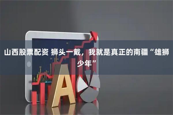 山西股票配资 狮头一戴，我就是真正的南疆“雄狮少年”