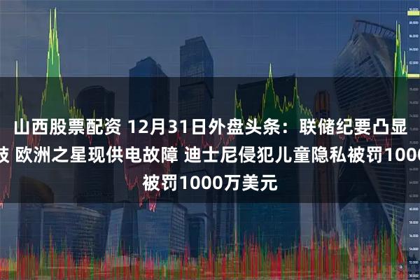 山西股票配资 12月31日外盘头条:联储纪要凸显央行分歧 欧洲之星现供电故障 迪士尼侵犯儿童隐私被罚1000万美元