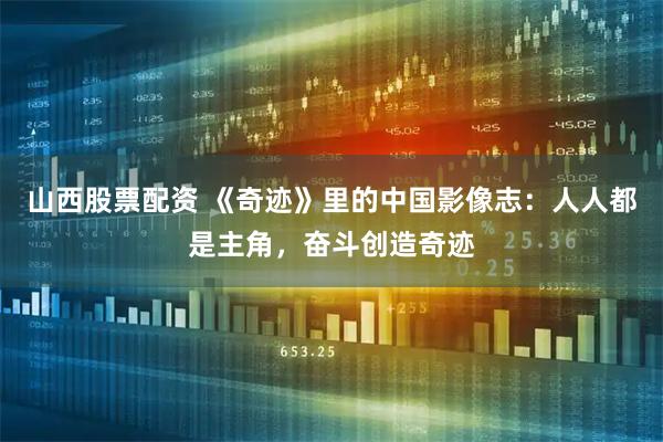 山西股票配资 《奇迹》里的中国影像志：人人都是主角，奋斗创造奇迹