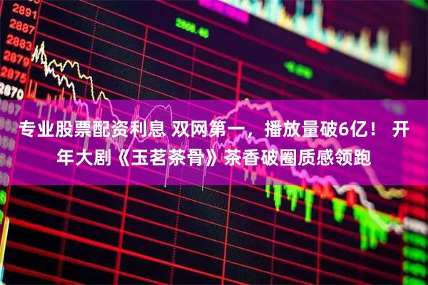专业股票配资利息 双网第一，播放量破6亿！ 开年大剧《玉茗茶骨》茶香破圈质感领跑