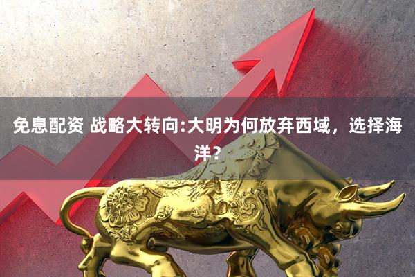免息配资 战略大转向:大明为何放弃西域，选择海洋？