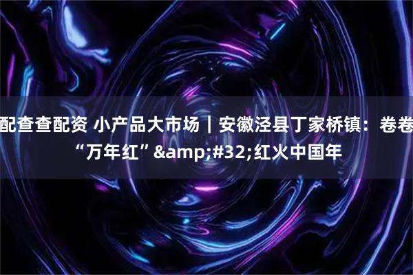 配查查配资 小产品大市场｜安徽泾县丁家桥镇：卷卷“万年红” 红火中国年