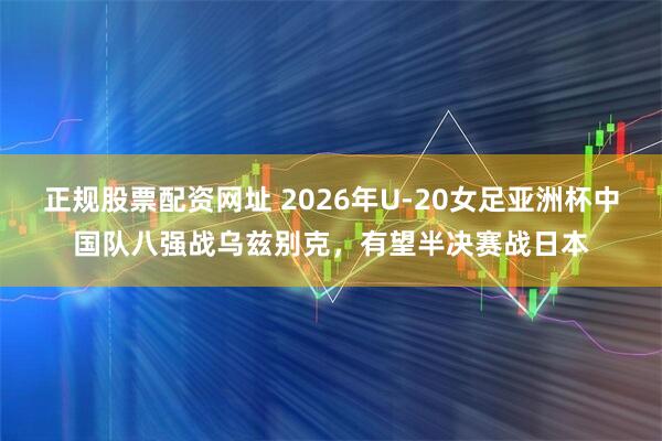 正规股票配资网址 2026年U-20女足亚洲杯中国队八强战乌兹别克，有望半决赛战日本