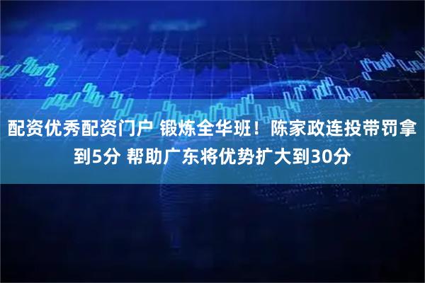 配资优秀配资门户 锻炼全华班！陈家政连投带罚拿到5分 帮助广东将优势扩大到30分
