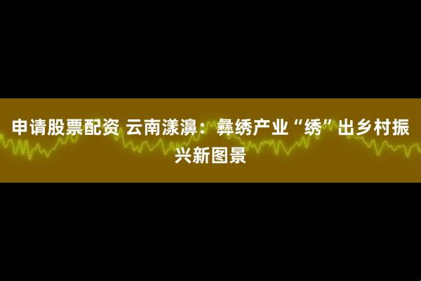 申请股票配资 云南漾濞：彝绣产业“绣”出乡村振兴新图景