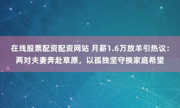 在线股票配资配资网站 月薪1.6万放羊引热议：两对夫妻奔赴草原，以孤独坚守换家庭希望
