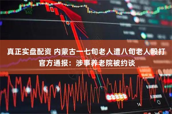 真正实盘配资 内蒙古一七旬老人遭八旬老人殴打 官方通报：涉事养老院被约谈