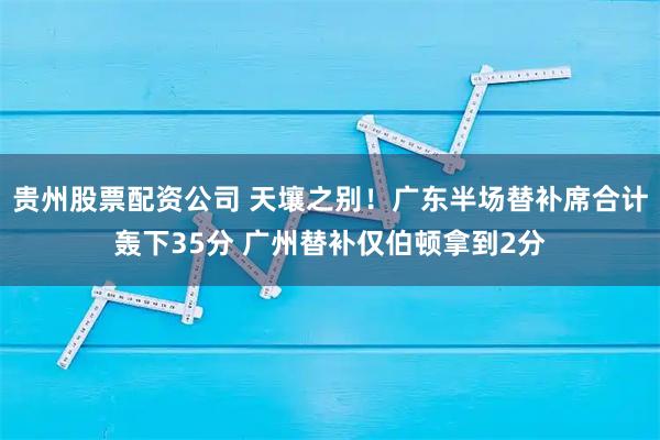 贵州股票配资公司 天壤之别！广东半场替补席合计轰下35分 广州替补仅伯顿拿到2分