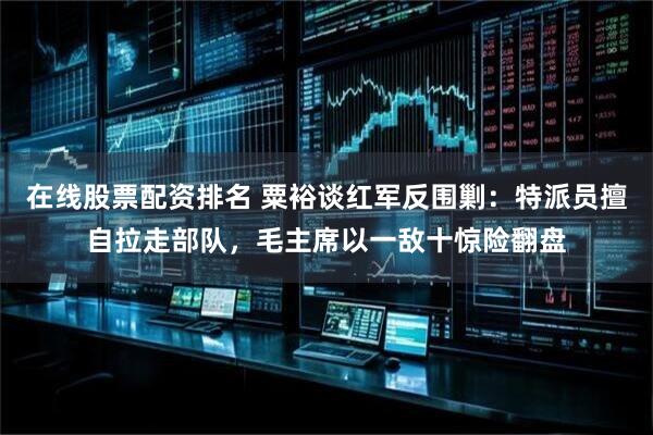 在线股票配资排名 粟裕谈红军反围剿：特派员擅自拉走部队，毛主席以一敌十惊险翻盘
