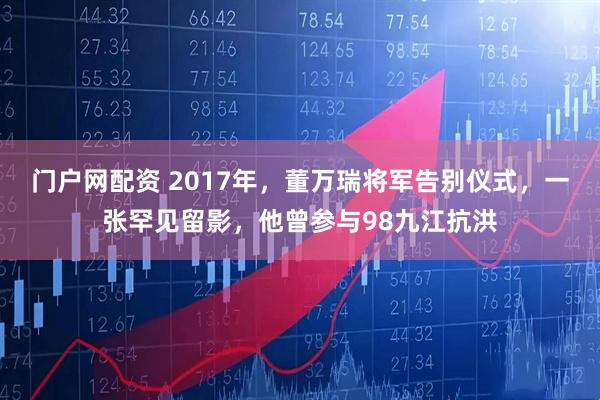 门户网配资 2017年，董万瑞将军告别仪式，一张罕见留影，他曾参与98九江抗洪