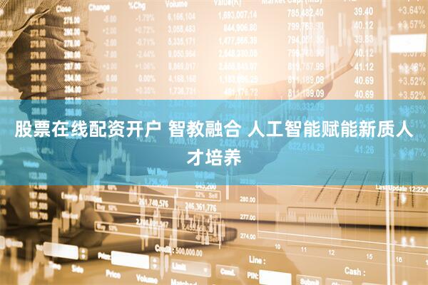 股票在线配资开户 智教融合 人工智能赋能新质人才培养