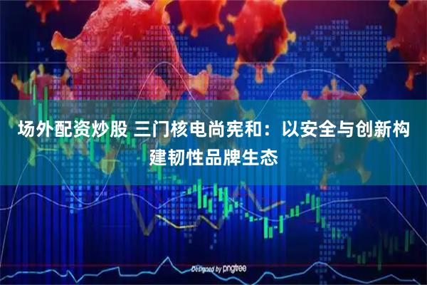 场外配资炒股 三门核电尚宪和：以安全与创新构建韧性品牌生态