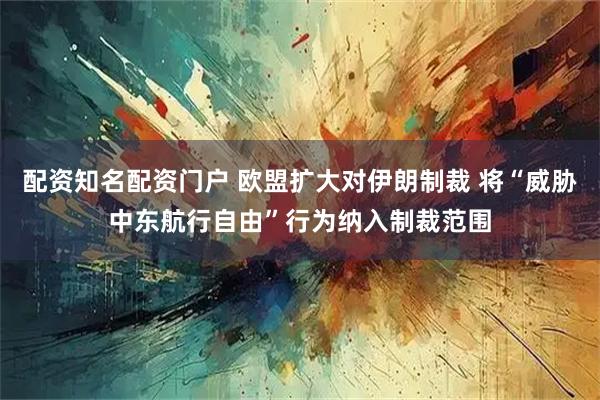 配资知名配资门户 欧盟扩大对伊朗制裁 将“威胁中东航行自由”行为纳入制裁范围