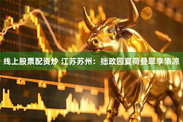 线上股票配资炒 江苏苏州：拙政园夏荷叠翠享清凉