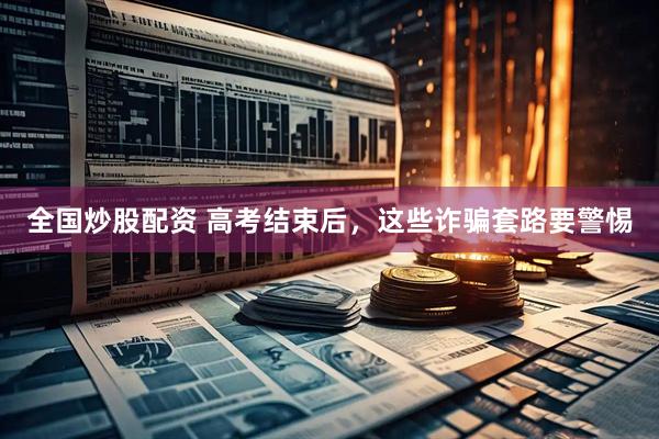 全国炒股配资 高考结束后，这些诈骗套路要警惕