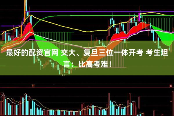 最好的配资官网 交大、复旦三位一体开考 考生坦言：比高考难！