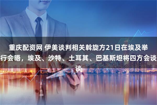 重庆配资网 伊美谈判相关斡旋方21日在埃及举行会晤，埃及、沙特、土耳其、巴基斯坦将四方会谈